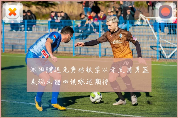 沈阳赠送免费地铁票以示支持男篮表现未能回馈球迷期待