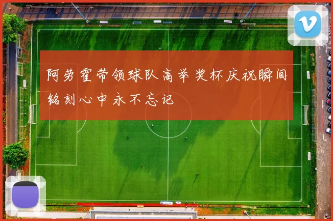 阿劳霍带领球队高举奖杯庆祝瞬间铭刻心中永不忘记