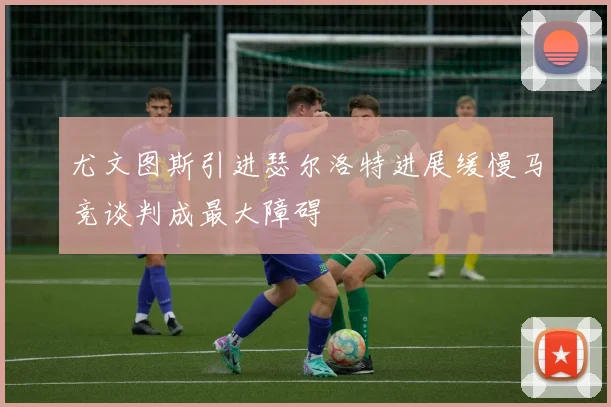 尤文图斯引进瑟尔洛特进展缓慢马竞谈判成最大障碍