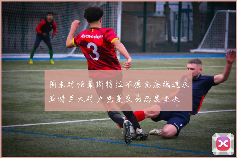 国米对帕莱斯特拉不愿无底线追求亚特兰大对卢克曼交易态度坚决