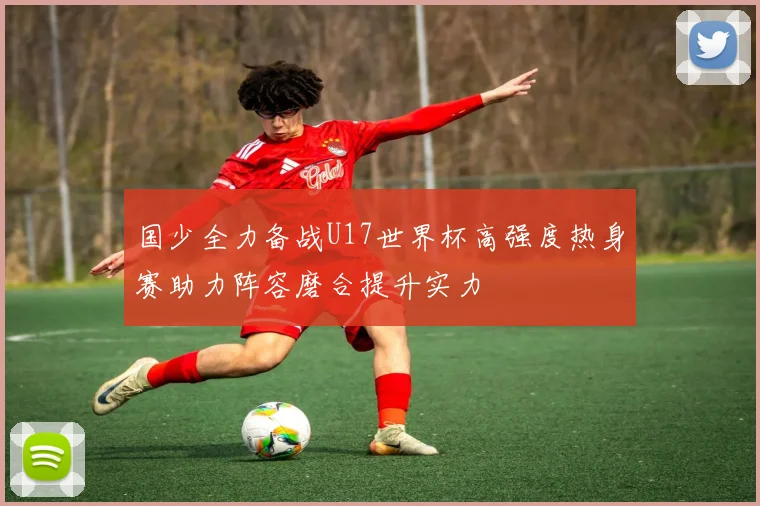 国少全力备战U17世界杯高强度热身赛助力阵容磨合提升实力