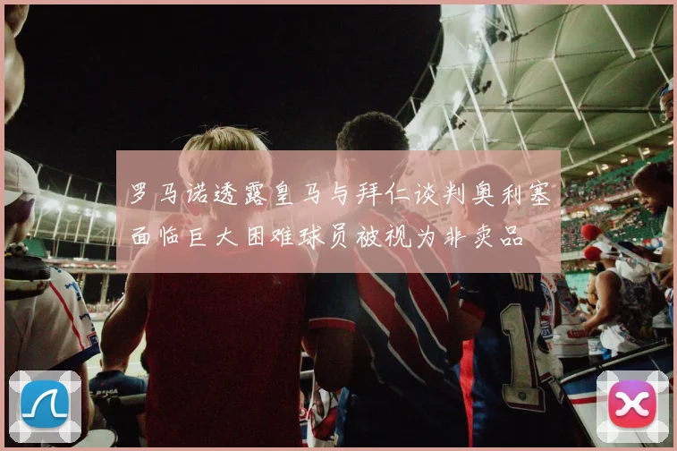 罗马诺透露皇马与拜仁谈判奥利塞面临巨大困难球员被视为非卖品