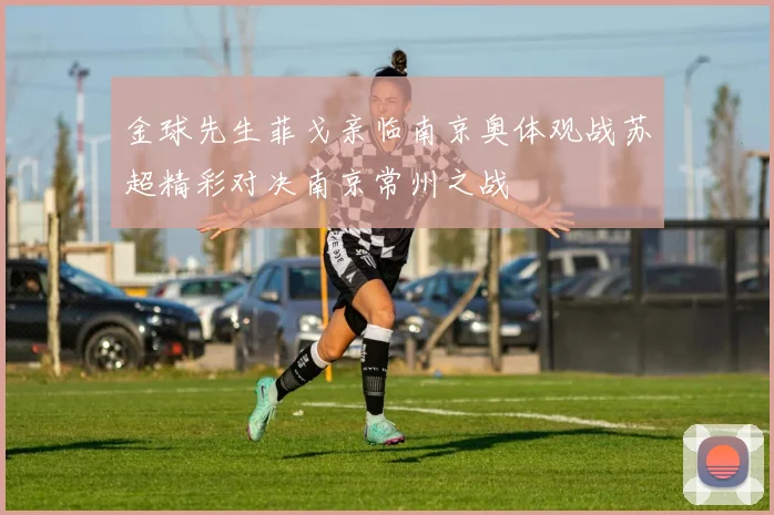 金球先生菲戈亲临南京奥体观战苏超精彩对决南京常州之战