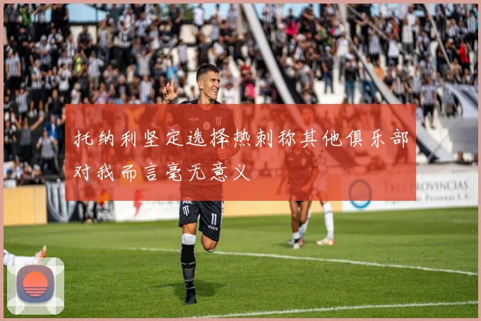 托纳利坚定选择热刺称其他俱乐部对我而言毫无意义
