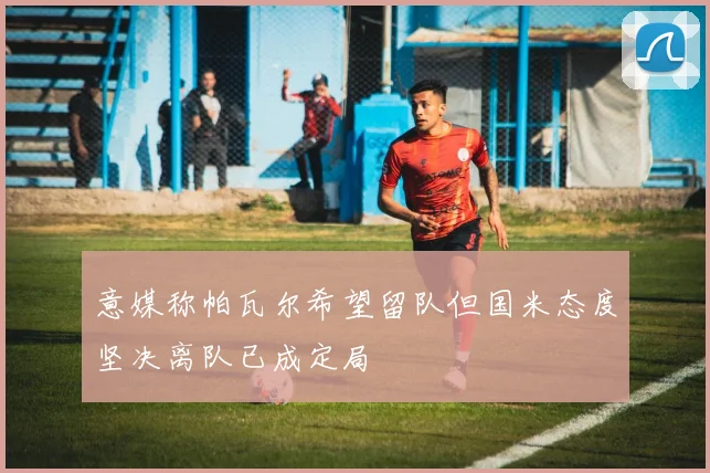 意媒称帕瓦尔希望留队但国米态度坚决离队已成定局