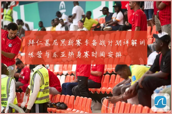 拜仁慕尼黑新赛季备战计划详解训练营与东亚热身赛时间安排
