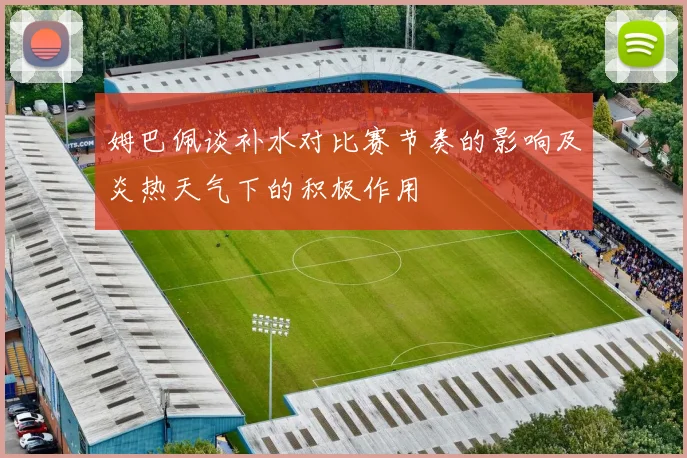 姆巴佩谈补水对比赛节奏的影响及炎热天气下的积极作用