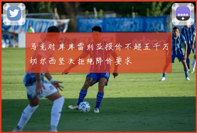 马竞对库库雷利亚报价不超五千万切尔西坚决拒绝降价要求