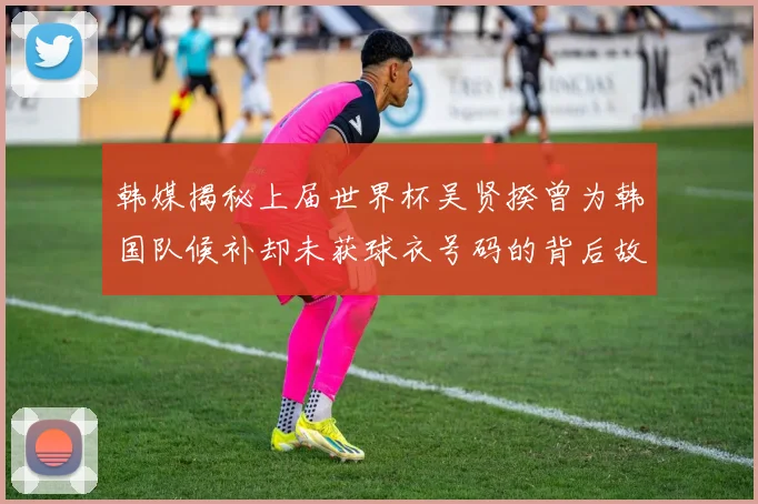 韩媒揭秘上届世界杯吴贤揆曾为韩国队候补却未获球衣号码的背后故事
