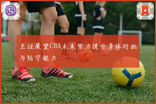 王证展望CBA未来努力提升身体对抗与防守能力